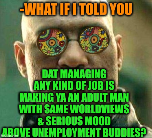 -I'm serving for tge big uncle. |  DAT MANAGING ANY KIND OF JOB IS MAKING YA AN ADULT MAN WITH SAME WORLDVIEWS & SERIOUS MOOD ABOVE UNEMPLOYMENT BUDDIES? -WHAT IF I TOLD YOU | image tagged in acid kicks in morpheus,you had one job just the one,buddies,employment,unemployment,adult humor | made w/ Imgflip meme maker