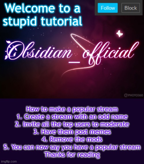 Don't take this seriously | Welcome to a stupid tutorial; How to make a popular stream
1. Create a stream with an odd name
2. Invite all the top users to moderate
3. Have them post memes
4. Remove the mods
5. You can now say you have a popular stream
Thanks for reading | image tagged in obsidian 3 14,never gonna let you down,why are you reading this | made w/ Imgflip meme maker