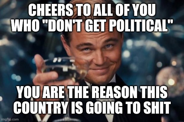 Leonardo Dicaprio Cheers | CHEERS TO ALL OF YOU WHO "DON'T GET POLITICAL"; YOU ARE THE REASON THIS COUNTRY IS GOING TO SHIT | image tagged in memes,leonardo dicaprio cheers | made w/ Imgflip meme maker