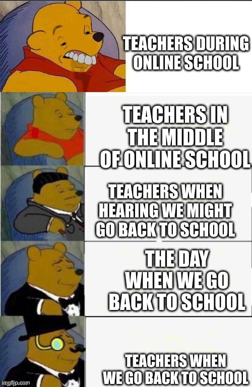 fullcast tux winne | TEACHERS DURING ONLINE SCHOOL; TEACHERS IN THE MIDDLE OF ONLINE SCHOOL; TEACHERS WHEN HEARING WE MIGHT GO BACK TO SCHOOL; THE DAY WHEN WE GO BACK TO SCHOOL; TEACHERS WHEN WE GO BACK TO SCHOOL | image tagged in fullcast tux winne | made w/ Imgflip meme maker