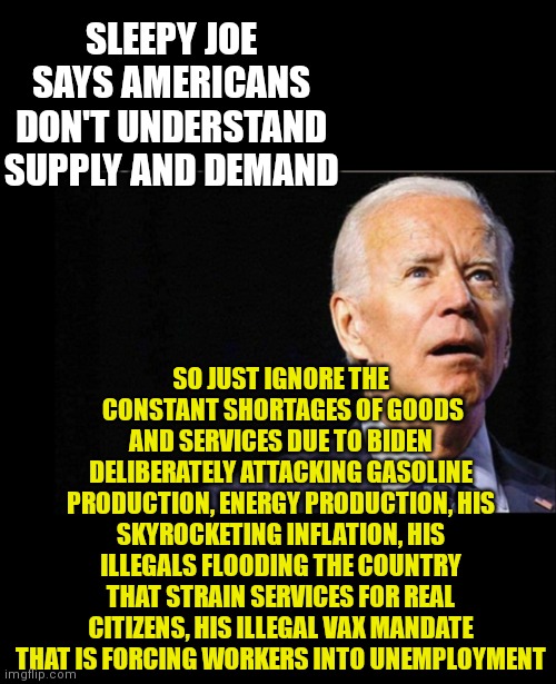 President Dementia grasps supply & demand as much as the concept of holding in his farts when meeting world leaders...zero | SLEEPY JOE SAYS AMERICANS DON'T UNDERSTAND SUPPLY AND DEMAND; SO JUST IGNORE THE  CONSTANT SHORTAGES OF GOODS AND SERVICES DUE TO BIDEN DELIBERATELY ATTACKING GASOLINE PRODUCTION, ENERGY PRODUCTION, HIS SKYROCKETING INFLATION, HIS ILLEGALS FLOODING THE COUNTRY THAT STRAIN SERVICES FOR REAL CITIZENS, HIS ILLEGAL VAX MANDATE THAT IS FORCING WORKERS INTO UNEMPLOYMENT | image tagged in joe biden,liberal logic,task failed successfully | made w/ Imgflip meme maker