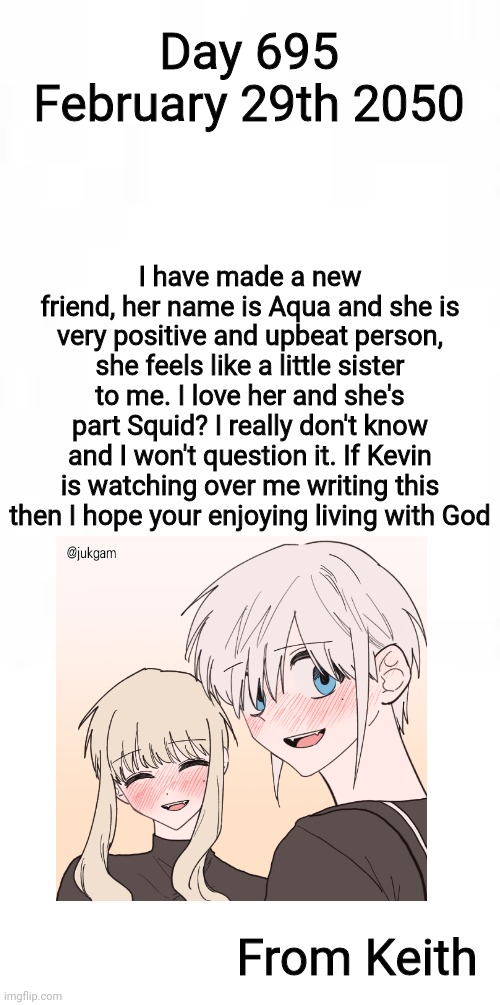 Journal entry 695, I have met a wonderful person | Day 695 February 29th 2050; I have made a new friend, her name is Aqua and she is very positive and upbeat person, she feels like a little sister to me. I love her and she's part Squid? I really don't know and I won't question it. If Kevin is watching over me writing this then I hope your enjoying living with God; From Keith | image tagged in journal entry | made w/ Imgflip meme maker