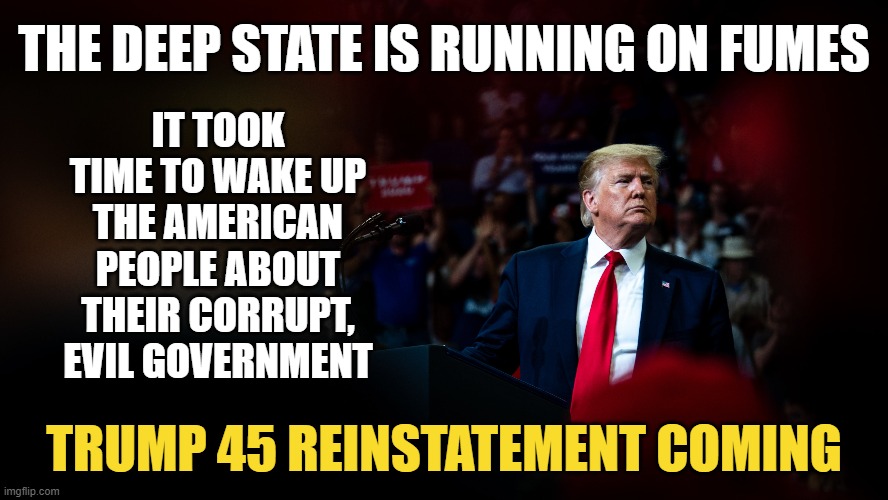 You have to show people, not just tell them. Trust the plan, enjoy the show. | THE DEEP STATE IS RUNNING ON FUMES; IT TOOK TIME TO WAKE UP THE AMERICAN PEOPLE ABOUT THEIR CORRUPT, EVIL GOVERNMENT; TRUMP 45 REINSTATEMENT COMING | image tagged in election 2020 | made w/ Imgflip meme maker