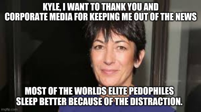 We have not forgotten | KYLE, I WANT TO THANK YOU AND CORPORATE MEDIA FOR KEEPING ME OUT OF THE NEWS; MOST OF THE WORLDS ELITE PEDOPHILES SLEEP BETTER BECAUSE OF THE DISTRACTION. | image tagged in ghislaine maxwell,global pedophile elite,epstein did not kill himself,we have not forgotten,save the children,media distraction | made w/ Imgflip meme maker