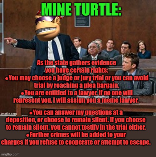 Here's your rights. Read em. | MINE TURTLE:; As the state gathers evidence you have certain rights:
●You may choose a judge or jury trial or you can avoid trial by reaching a plea bargain.
●You are entitled to a lawyer. If no one will represent you, I will assign you a meme lawyer. ●You can answer my questions at a deposition, or choose to remain silent. If you choose to remain silent, you cannot testify in the trial either.
●Further crimes will be added to your charges if you refuse to cooperate or attempt to escape. | image tagged in lawyer kong,mine turtle,courtroom,attorney general | made w/ Imgflip meme maker
