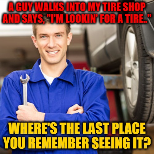 Tire Shop Humor II |  A GUY WALKS INTO MY TIRE SHOP AND SAYS, "I'M LOOKIN' FOR A TIRE.."; WHERE'S THE LAST PLACE YOU REMEMBER SEEING IT? | image tagged in tired,tires,shop | made w/ Imgflip meme maker
