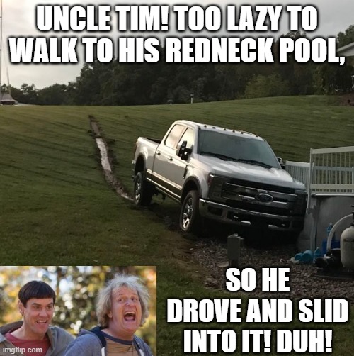 Meanwhile in Kentucky! | UNCLE TIM! TOO LAZY TO WALK TO HIS REDNECK POOL, SO HE DROVE AND SLID INTO IT! DUH! | image tagged in dumb and dumber | made w/ Imgflip meme maker
