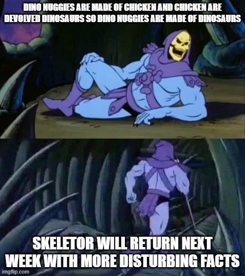 uh oh | DINO NUGGIES ARE MADE OF CHICKEN AND CHICKEN ARE DEVOLVED DINOSAURS SO DINO NUGGIES ARE MADE OF DINOSAURS; SKELETOR WILL RETURN NEXT WEEK WITH MORE DISTURBING FACTS | image tagged in skeletor disturbing facts | made w/ Imgflip meme maker