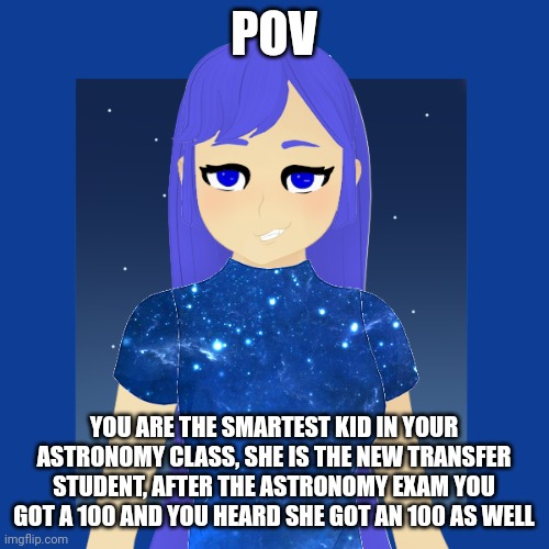 POV; YOU ARE THE SMARTEST KID IN YOUR ASTRONOMY CLASS, SHE IS THE NEW TRANSFER STUDENT, AFTER THE ASTRONOMY EXAM YOU GOT A 100 AND YOU HEARD SHE GOT AN 100 AS WELL | made w/ Imgflip meme maker
