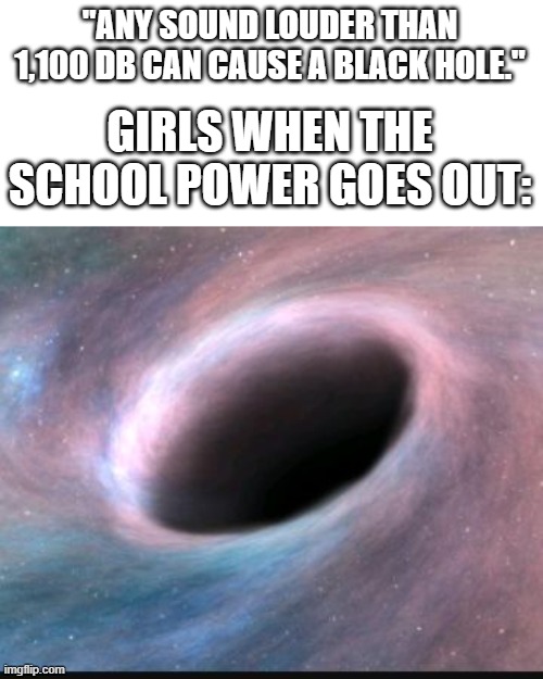 Black hole | "ANY SOUND LOUDER THAN 1,100 DB CAN CAUSE A BLACK HOLE." GIRLS WHEN THE SCHOOL POWER GOES OUT: | image tagged in black hole | made w/ Imgflip meme maker