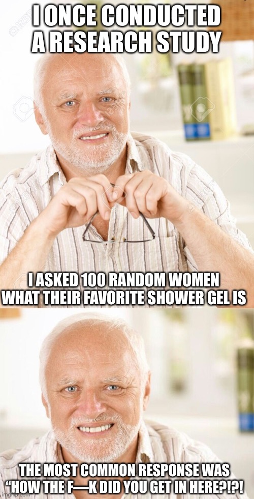 Hide the pain Harold - 2 part  | I ONCE CONDUCTED A RESEARCH STUDY; I ASKED 100 RANDOM WOMEN WHAT THEIR FAVORITE SHOWER GEL IS; THE MOST COMMON RESPONSE WAS “HOW THE F—K DID YOU GET IN HERE?!?! | image tagged in hide the pain harold - 2 part | made w/ Imgflip meme maker