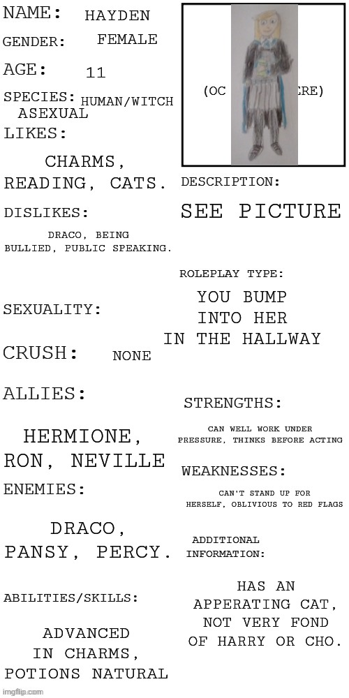 (Updated) Roleplay OC showcase | HAYDEN; FEMALE; 11; HUMAN/WITCH; ASEXUAL; CHARMS, READING, CATS. SEE PICTURE; DRACO, BEING BULLIED, PUBLIC SPEAKING. YOU BUMP INTO HER IN THE HALLWAY; NONE; CAN WELL WORK UNDER PRESSURE, THINKS BEFORE ACTING; HERMIONE, RON, NEVILLE; CAN'T STAND UP FOR HERSELF, OBLIVIOUS TO RED FLAGS; DRACO, PANSY, PERCY. HAS AN APPERATING CAT, NOT VERY FOND OF HARRY OR CHO. ADVANCED IN CHARMS, POTIONS NATURAL | image tagged in updated roleplay oc showcase | made w/ Imgflip meme maker