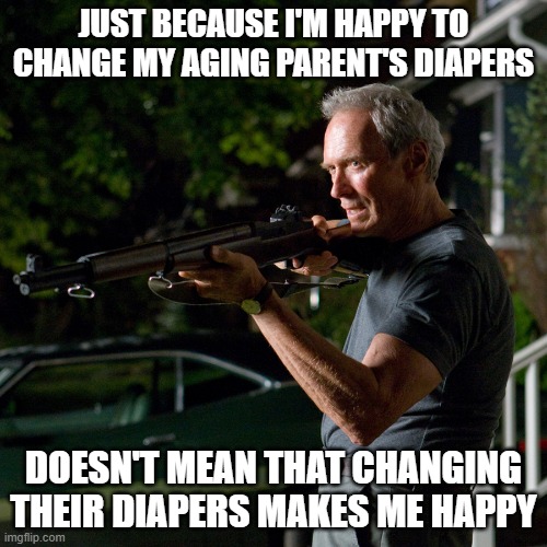 don't make old people mad - eastwood | JUST BECAUSE I'M HAPPY TO CHANGE MY AGING PARENT'S DIAPERS; DOESN'T MEAN THAT CHANGING THEIR DIAPERS MAKES ME HAPPY | image tagged in don't make old people mad - eastwood | made w/ Imgflip meme maker