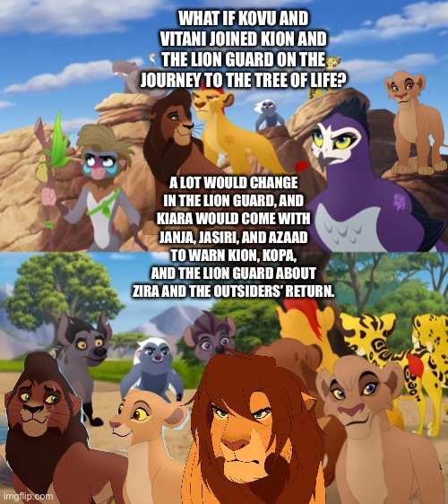 What if Kovu and Vitani joined Kion and the Lion Guard on the journey to the Tree of Life? | WHAT IF KOVU AND VITANI JOINED KION AND THE LION GUARD ON THE JOURNEY TO THE TREE OF LIFE? A LOT WOULD CHANGE IN THE LION GUARD, AND KIARA WOULD COME WITH JANJA, JASIRI, AND AZAAD TO WARN KION, KOPA, AND THE LION GUARD ABOUT ZIRA AND THE OUTSIDERS’ RETURN. | image tagged in the lion king,the lion guard,what if | made w/ Imgflip meme maker