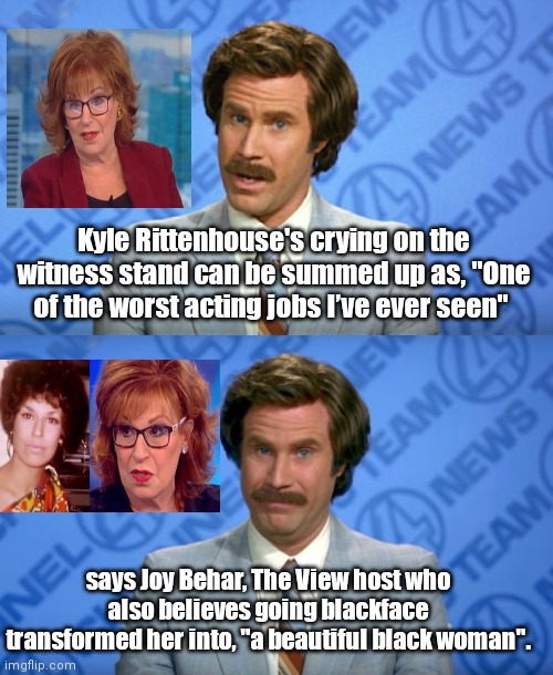 Joy Behar critiques Kyle Rittenhouse | Kyle Rittenhouse's crying on the witness stand can be summed up as, "One of the worst acting jobs I’ve ever seen"; says Joy Behar, The View host who also believes going blackface transformed her into, "a beautiful black woman". | image tagged in ron burgundy breaking news template,joy behar,liberal hypocrisy,stupid celebrities,kyle rittenhouse | made w/ Imgflip meme maker
