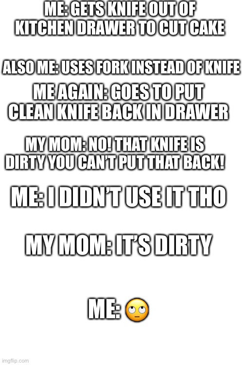 This happened to me a few days ago. | ME: GETS KNIFE OUT OF KITCHEN DRAWER TO CUT CAKE; ALSO ME: USES FORK INSTEAD OF KNIFE; ME AGAIN: GOES TO PUT CLEAN KNIFE BACK IN DRAWER; MY MOM: NO! THAT KNIFE IS DIRTY YOU CAN’T PUT THAT BACK! ME: I DIDN’T USE IT THO; MY MOM: IT’S DIRTY; ME: 🙄 | image tagged in blank white template,cake,knife | made w/ Imgflip meme maker