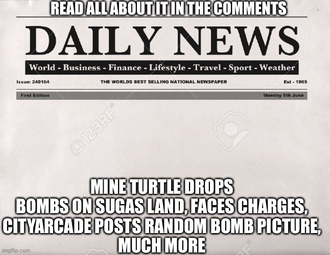 newspaper | READ ALL ABOUT IT IN THE COMMENTS; MINE TURTLE DROPS BOMBS ON SUGAS LAND, FACES CHARGES,
CITYARCADE POSTS RANDOM BOMB PICTURE,
MUCH MORE | image tagged in newspaper | made w/ Imgflip meme maker
