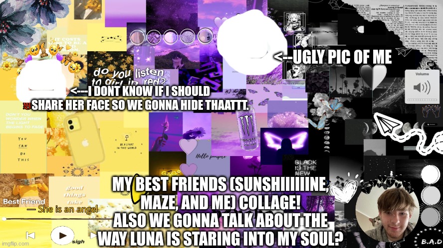 <--UGLY PIC OF ME; <---I DONT KNOW IF I SHOULD SHARE HER FACE SO WE GONNA HIDE THAATTT. MY BEST FRIENDS (SUNSHIIIIIINE, MAZE, AND ME) COLLAGE!
ALSO WE GONNA TALK ABOUT THE WAY LUNA IS STARING INTO MY SOUL? | made w/ Imgflip meme maker