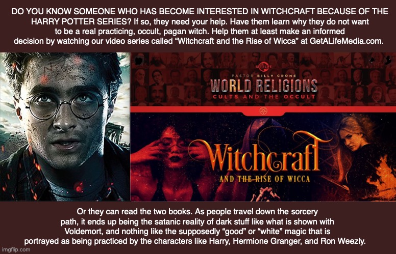 DO YOU KNOW SOMEONE WHO HAS BECOME INTERESTED IN WITCHCRAFT BECAUSE OF THE HARRY POTTER SERIES? If so, they need your help. Have them learn why they do not want to be a real practicing, occult, pagan witch. Help them at least make an informed decision by watching our video series called “Witchcraft and the Rise of Wicca” at GetALifeMedia.com. Or they can read the two books. As people travel down the sorcery path, it ends up being the satanic reality of dark stuff like what is shown with Voldemort, and nothing like the supposedly “good” or “white” magic that is portrayed as being practiced by the characters like Harry, Hermione Granger, and Ron Weezly. | made w/ Imgflip meme maker