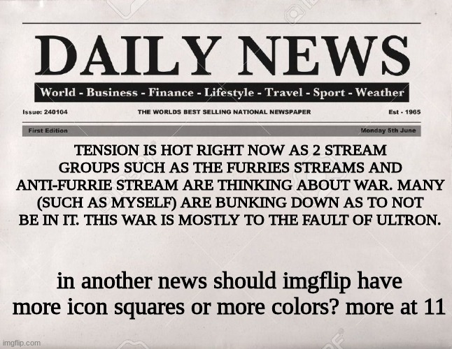 daily news |  TENSION IS HOT RIGHT NOW AS 2 STREAM GROUPS SUCH AS THE FURRIES STREAMS AND ANTI-FURRIE STREAM ARE THINKING ABOUT WAR. MANY (SUCH AS MYSELF) ARE BUNKING DOWN AS TO NOT BE IN IT. THIS WAR IS MOSTLY TO THE FAULT OF ULTRON. in another news should imgflip have more icon squares or more colors? more at 11 | image tagged in newspaper,news,furries,anti furry,meme,war | made w/ Imgflip meme maker