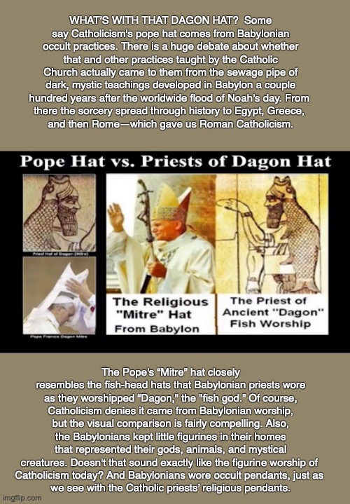 WHAT’S WITH THAT DAGON HAT?  Some say Catholicism's pope hat comes from Babylonian occult practices. There is a huge debate about whether that and other practices taught by the Catholic Church actually came to them from the sewage pipe of dark, mystic teachings developed in Babylon a couple hundred years after the worldwide flood of Noah’s day. From 
there the sorcery spread through history to Egypt, Greece, 
and then Rome—which gave us Roman Catholicism. The Pope's “Mitre” hat closely resembles the fish-head hats that Babylonian priests wore as they worshipped “Dagon," the "fish god.” Of course, Catholicism denies it came from Babylonian worship, but the visual comparison is fairly compelling. Also, the Babylonians kept little figurines in their homes that represented their gods, animals, and mystical creatures. Doesn't that sound exactly like the figurine worship of 
Catholicism today? And Babylonians wore occult pendants, just as 
we see with the Catholic priests’ religious pendants. | made w/ Imgflip meme maker