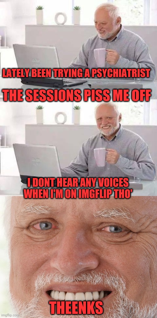 Hide even moar pain | LATELY BEEN TRYING A PSYCHIATRIST; THE SESSIONS PISS ME OFF; I DONT HEAR ANY VOICES WHEN I'M ON IMGFLIP THO'; THEENKS | image tagged in memes,hide the pain harold,shrink,shrinkage,mood viagra | made w/ Imgflip meme maker