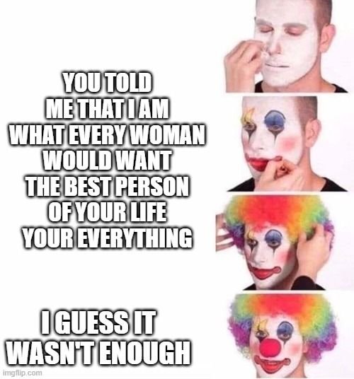 puttin on clown makeup | YOU TOLD ME THAT I AM WHAT EVERY WOMAN WOULD WANT THE BEST PERSON OF YOUR LIFE  YOUR EVERYTHING; I GUESS IT WASN'T ENOUGH | image tagged in puttin on clown makeup | made w/ Imgflip meme maker