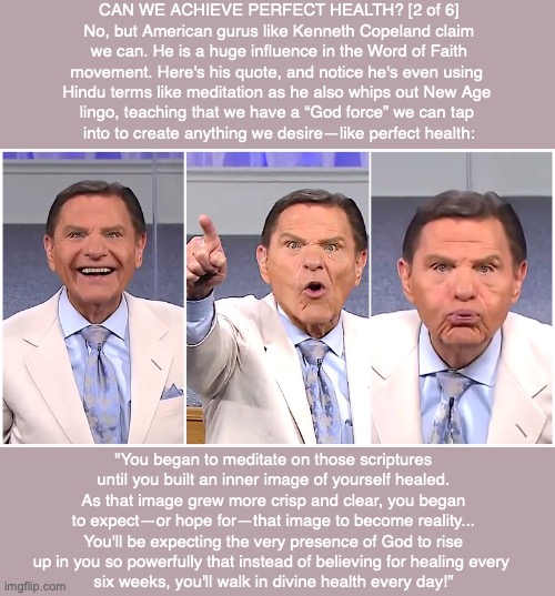 CAN WE ACHIEVE PERFECT HEALTH? [2 of 6] No, but American gurus like Kenneth Copeland claim we can. He is a huge influence in the Word of Faith movement. Here's his quote, and notice he's even using 
Hindu terms like meditation as he also whips out New Age 
lingo, teaching that we have a “God force” we can tap 
into to create anything we desire—like perfect health:; "You began to meditate on those scriptures until you built an inner image of yourself healed. As that image grew more crisp and clear, you began to expect—or hope for—that image to become reality... You'll be expecting the very presence of God to rise up in you so powerfully that instead of believing for healing every 
six weeks, you'll walk in divine health every day!” | made w/ Imgflip meme maker