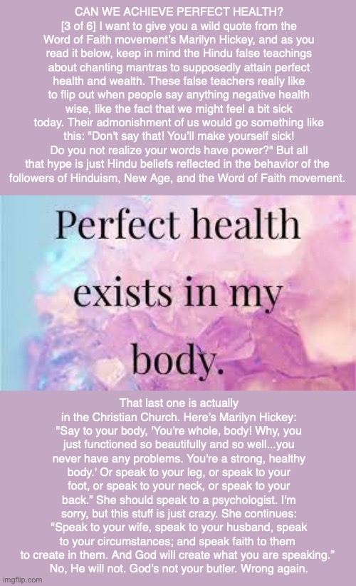 CAN WE ACHIEVE PERFECT HEALTH? [3 of 6] I want to give you a wild quote from the Word of Faith movement’s Marilyn Hickey, and as you read it below, keep in mind the Hindu false teachings about chanting mantras to supposedly attain perfect health and wealth. These false teachers really like to flip out when people say anything negative health wise, like the fact that we might feel a bit sick today. Their admonishment of us would go something like this: "Don't say that! You’ll make yourself sick! Do you not realize your words have power?" But all that hype is just Hindu beliefs reflected in the behavior of the 
followers of Hinduism, New Age, and the Word of Faith movement. That last one is actually in the Christian Church. Here’s Marilyn Hickey: "Say to your body, 'You're whole, body! Why, you just functioned so beautifully and so well...you never have any problems. You're a strong, healthy body.' Or speak to your leg, or speak to your foot, or speak to your neck, or speak to your back.” She should speak to a psychologist. I'm sorry, but this stuff is just crazy. She continues: "Speak to your wife, speak to your husband, speak to your circumstances; and speak faith to them 
to create in them. And God will create what you are speaking.” 
No, He will not. God’s not your butler. Wrong again. | made w/ Imgflip meme maker