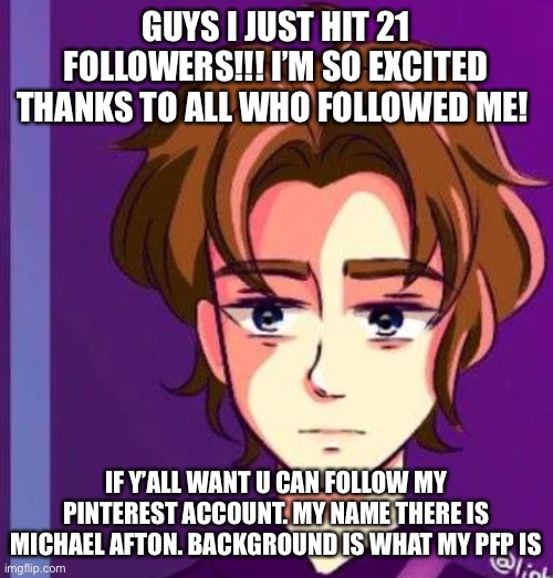 Thanks to all of u guys!! | GUYS I JUST HIT 21 FOLLOWERS!!! I’M SO EXCITED THANKS TO ALL WHO FOLLOWED ME! IF Y’ALL WANT U CAN FOLLOW MY PINTEREST ACCOUNT. MY NAME THERE IS MICHAEL AFTON. BACKGROUND IS WHAT MY PFP IS | image tagged in followers | made w/ Imgflip meme maker