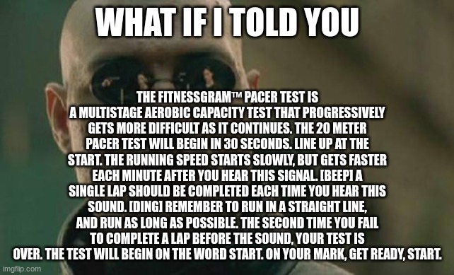 the teens will understand this one | THE FITNESSGRAM™ PACER TEST IS A MULTISTAGE AEROBIC CAPACITY TEST THAT PROGRESSIVELY GETS MORE DIFFICULT AS IT CONTINUES. THE 20 METER PACER TEST WILL BEGIN IN 30 SECONDS. LINE UP AT THE START. THE RUNNING SPEED STARTS SLOWLY, BUT GETS FASTER EACH MINUTE AFTER YOU HEAR THIS SIGNAL. [BEEP] A SINGLE LAP SHOULD BE COMPLETED EACH TIME YOU HEAR THIS SOUND. [DING] REMEMBER TO RUN IN A STRAIGHT LINE, AND RUN AS LONG AS POSSIBLE. THE SECOND TIME YOU FAIL TO COMPLETE A LAP BEFORE THE SOUND, YOUR TEST IS OVER. THE TEST WILL BEGIN ON THE WORD START. ON YOUR MARK, GET READY, START. WHAT IF I TOLD YOU | image tagged in memes,matrix morpheus,pacer,school | made w/ Imgflip meme maker
