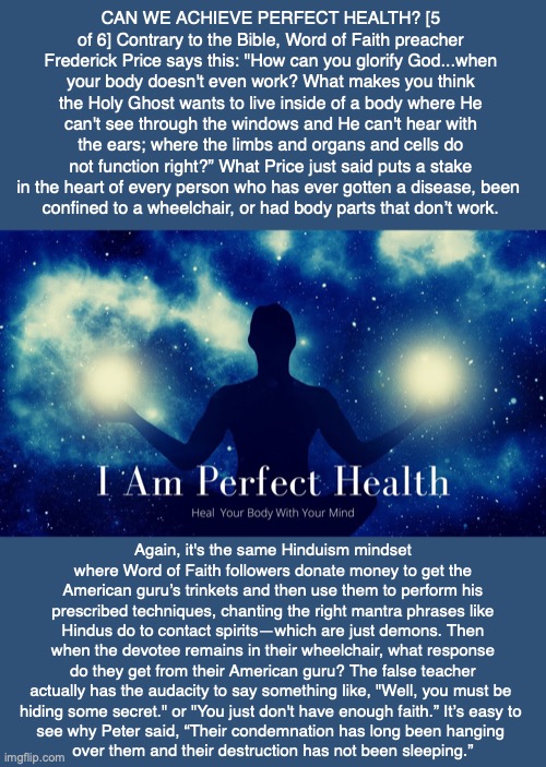 CAN WE ACHIEVE PERFECT HEALTH? [5 of 6] Contrary to the Bible, Word of Faith preacher Frederick Price says this: "How can you glorify God...when your body doesn't even work? What makes you think the Holy Ghost wants to live inside of a body where He can't see through the windows and He can't hear with the ears; where the limbs and organs and cells do not function right?” What Price just said puts a stake in the heart of every person who has ever gotten a disease, been 
confined to a wheelchair, or had body parts that don’t work. Again, it's the same Hinduism mindset where Word of Faith followers donate money to get the American guru’s trinkets and then use them to perform his prescribed techniques, chanting the right mantra phrases like Hindus do to contact spirits—which are just demons. Then when the devotee remains in their wheelchair, what response do they get from their American guru? The false teacher actually has the audacity to say something like, "Well, you must be 
hiding some secret." or "You just don't have enough faith.” It’s easy to 
see why Peter said, “Their condemnation has long been hanging 
over them and their destruction has not been sleeping.” | made w/ Imgflip meme maker