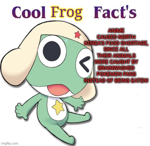 Keroro the no-anime frog! | Frog; ANIME CAUSED NORTH KOREA'S FOOD SHORTAGE, SINCE ALL THEIR ANIMALS WERE CAUGHT BY BRAINWASHED POKEMON FANS INSTEAD OF BEING EATEN! | image tagged in anime killed my family,sgt frog,no anime,frog,cool facts | made w/ Imgflip meme maker