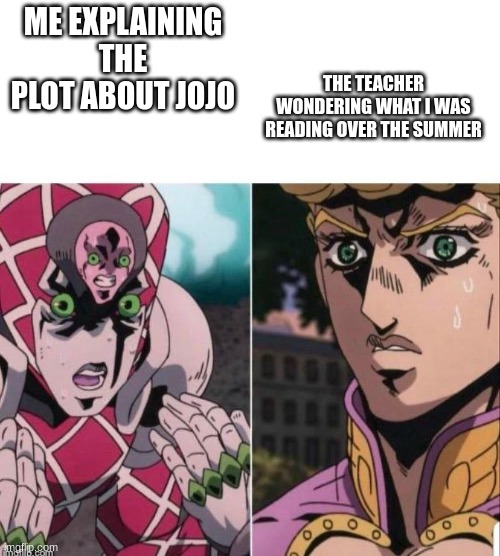 emperor crimson try to explain to giorno but failed | THE TEACHER WONDERING WHAT I WAS READING OVER THE SUMMER; ME EXPLAINING THE PLOT ABOUT JOJO | image tagged in emperor crimson try to explain to giorno but failed,jojo's bizarre adventure,memes | made w/ Imgflip meme maker