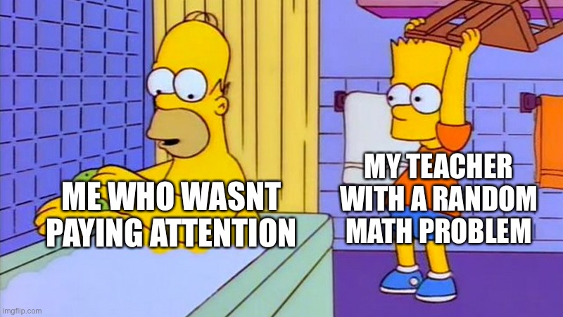 bart hitting homer with a chair | MY TEACHER WITH A RANDOM MATH PROBLEM; ME WHO WASNT PAYING ATTENTION | image tagged in bart hitting homer with a chair | made w/ Imgflip meme maker