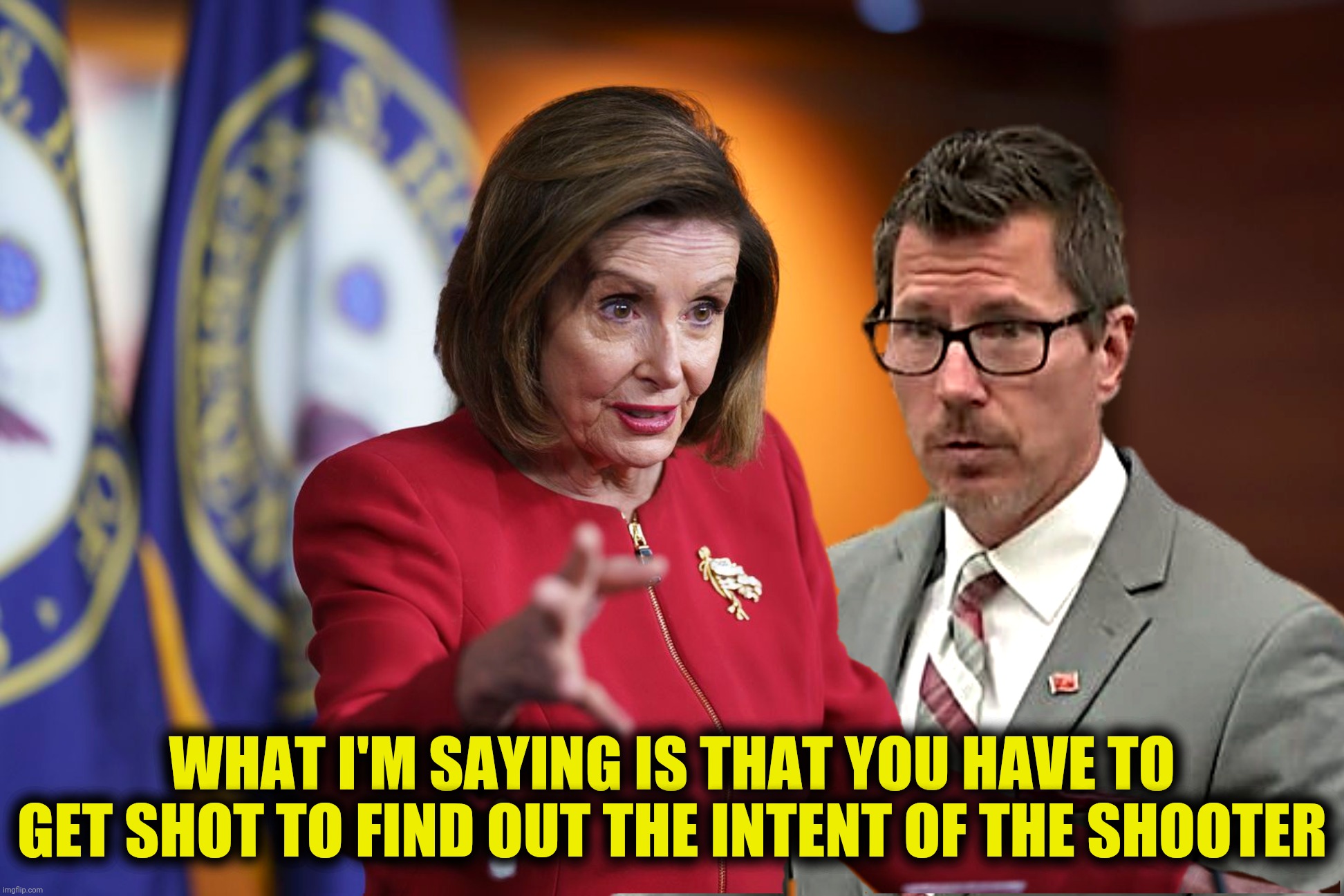 Bad Photoshop Sunday presents:  Nancy joins the prosecution | WHAT I'M SAYING IS THAT YOU HAVE TO GET SHOT TO FIND OUT THE INTENT OF THE SHOOTER | image tagged in bad photoshop sunday,nancy pelosi,thomas binger,we have to pass it so you can find out what's in it | made w/ Imgflip meme maker