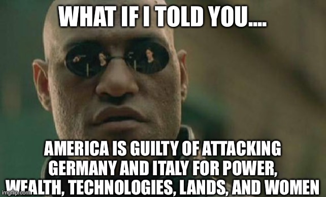 Matrix Morpheus | WHAT IF I TOLD YOU.... AMERICA IS GUILTY OF ATTACKING GERMANY AND ITALY FOR POWER, WEALTH, TECHNOLOGIES, LANDS, AND WOMEN | image tagged in memes,matrix morpheus,america,germany,italy,women | made w/ Imgflip meme maker
