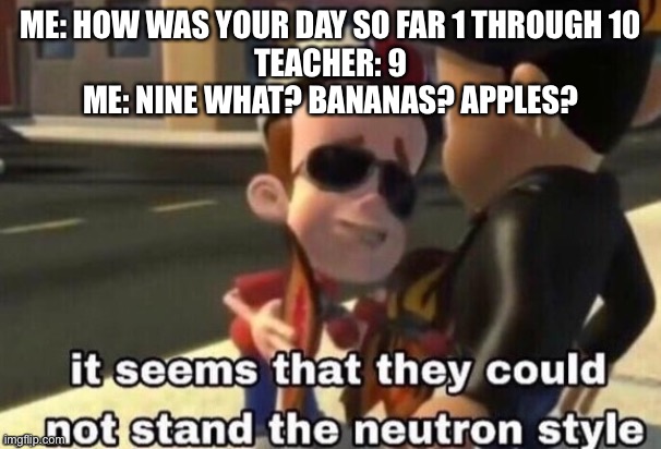 The neutron style | ME: HOW WAS YOUR DAY SO FAR 1 THROUGH 10
TEACHER: 9
ME: NINE WHAT? BANANAS? APPLES? | image tagged in the neutron style | made w/ Imgflip meme maker