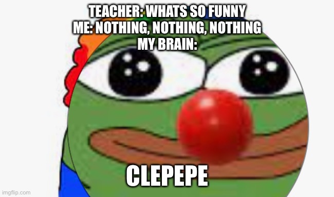 TEACHER: WHATS SO FUNNY
ME: NOTHING, NOTHING, NOTHING
MY BRAIN:; CLEPEPE | made w/ Imgflip meme maker