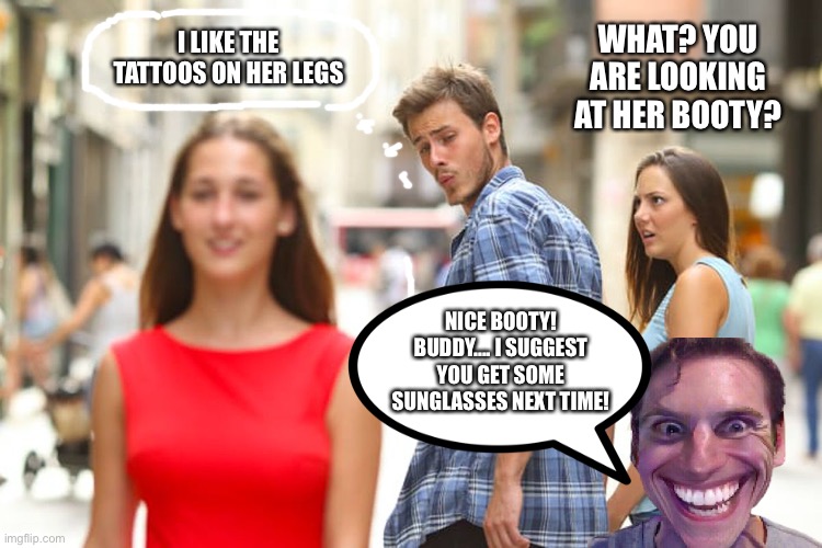 Distracted Boyfriend Meme | I LIKE THE TATTOOS ON HER LEGS; WHAT? YOU ARE LOOKING AT HER BOOTY? NICE BOOTY! BUDDY.... I SUGGEST YOU GET SOME SUNGLASSES NEXT TIME! | image tagged in memes,distracted boyfriend,tattoos,booty,sunglasses | made w/ Imgflip meme maker