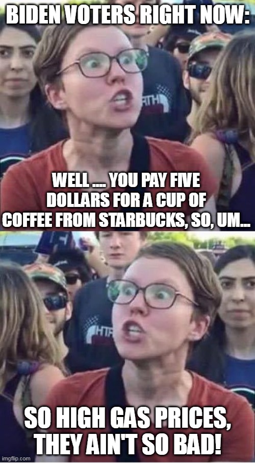 This Is Literally Happening All Over Triggered Sheep Nation | BIDEN VOTERS RIGHT NOW:; WELL .... YOU PAY FIVE DOLLARS FOR A CUP OF COFFEE FROM STARBUCKS, SO, UM... SO HIGH GAS PRICES, THEY AIN'T SO BAD! | image tagged in angry liberal hypocrite,gasoline,gas,liberals,biden,joe biden | made w/ Imgflip meme maker