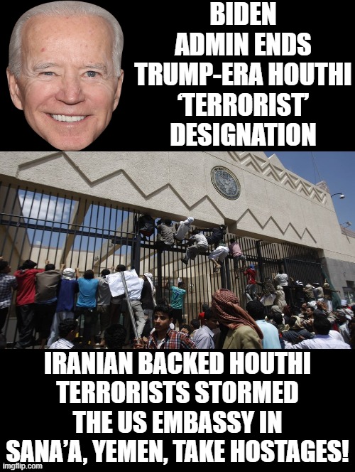 Biden end Houthi Terrorist designation! They storm the US Embassy in Yemen! | BIDEN ADMIN ENDS TRUMP-ERA HOUTHI ‘TERRORIST’ DESIGNATION; IRANIAN BACKED HOUTHI TERRORISTS STORMED THE US EMBASSY IN SANA’A, YEMEN, TAKE HOSTAGES! | image tagged in stupid liberals,laughing terrorist,morons | made w/ Imgflip meme maker
