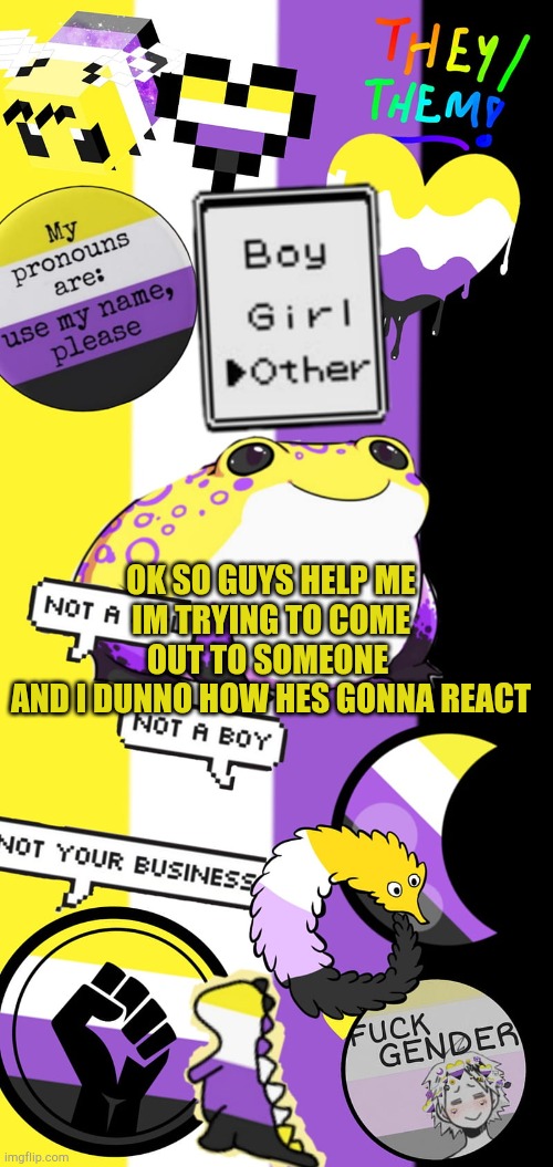 noras non binary temp |  OK SO GUYS HELP ME
IM TRYING TO COME OUT TO SOMEONE 
AND I DUNNO HOW HES GONNA REACT | image tagged in noras non binary temp | made w/ Imgflip meme maker