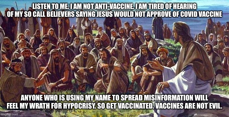 Jesus talks to people against anti-vaccine hypocrites. | LISTEN TO ME. I AM NOT ANTI-VACCINE. I AM TIRED OF HEARING OF MY SO CALL BELIEVERS SAYING JESUS WOULD NOT APPROVE OF COVID VACCINE; ANYONE WHO IS USING MY NAME TO SPREAD MISINFORMATION WILL FEEL MY WRATH FOR HYPOCRISY. SO GET VACCINATED. VACCINES ARE NOT EVIL. | image tagged in jesus christ,antivax,hypocrites,covid19 | made w/ Imgflip meme maker