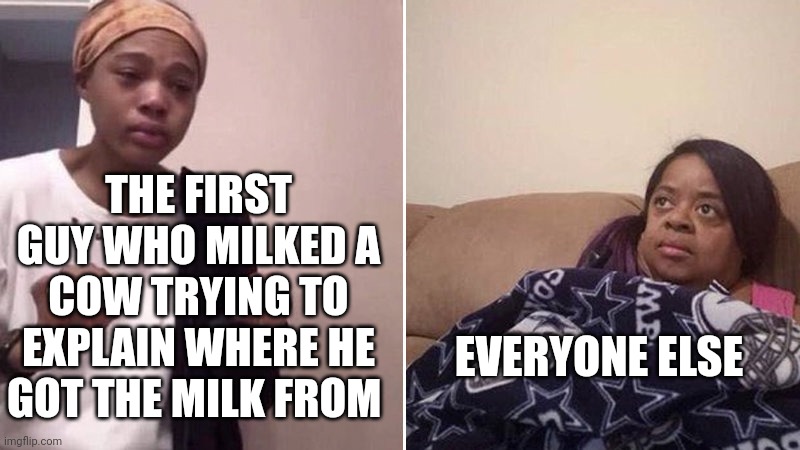 Imagine that conversation... | THE FIRST GUY WHO MILKED A COW TRYING TO EXPLAIN WHERE HE GOT THE MILK FROM; EVERYONE ELSE | image tagged in me explaining to my mom | made w/ Imgflip meme maker