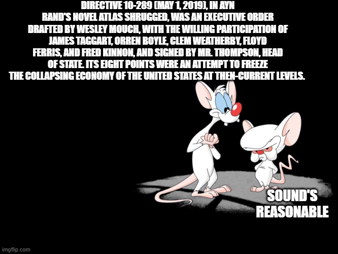 PINKY & THE DEM .. | DIRECTIVE 10-289 (MAY 1, 2019), IN AYN RAND'S NOVEL ATLAS SHRUGGED, WAS AN EXECUTIVE ORDER DRAFTED BY WESLEY MOUCH, WITH THE WILLING PARTICIPATION OF JAMES TAGGART, ORREN BOYLE, CLEM WEATHERBY, FLOYD FERRIS, AND FRED KINNON, AND SIGNED BY MR. THOMPSON, HEAD OF STATE. ITS EIGHT POINTS WERE AN ATTEMPT TO FREEZE THE COLLAPSING ECONOMY OF THE UNITED STATES AT THEN-CURRENT LEVELS. SOUND'S REASONABLE | image tagged in pinky and the brain | made w/ Imgflip meme maker