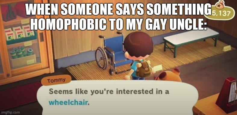 True story | WHEN SOMEONE SAYS SOMETHING HOMOPHOBIC TO MY GAY UNCLE: | image tagged in seems like you're interested in a wheelchair | made w/ Imgflip meme maker