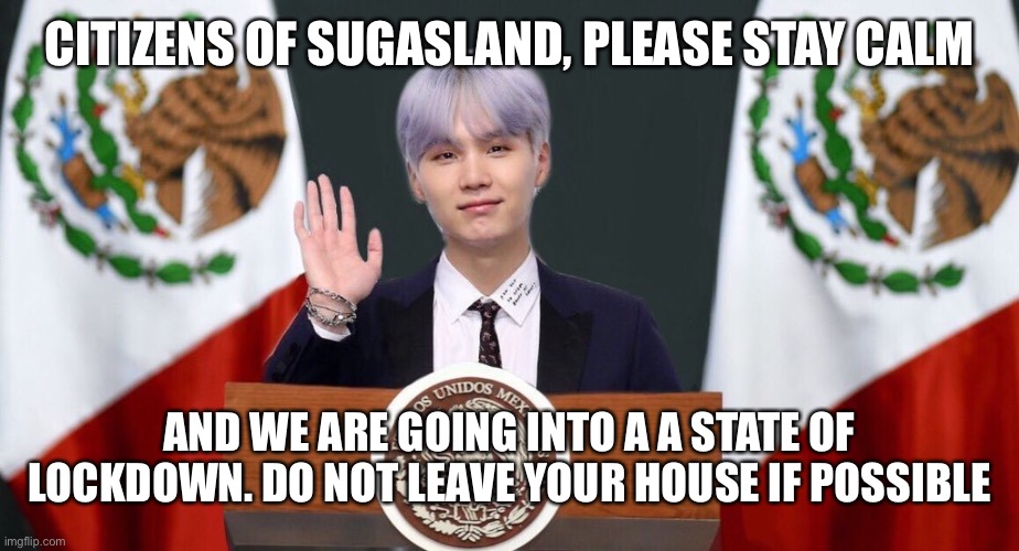 Suga the prez | CITIZENS OF SUGASLAND, PLEASE STAY CALM; AND WE ARE GOING INTO A A STATE OF LOCKDOWN. DO NOT LEAVE YOUR HOUSE IF POSSIBLE | image tagged in suga the prez | made w/ Imgflip meme maker