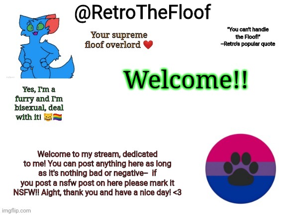 W e l c o m e | Welcome!! Welcome to my stream, dedicated to me! You can post anything here as long as it's nothing bad or negative--  if you post a nsfw post on here please mark it NSFW!! Aight, thank you and have a nice day! <3 | image tagged in retrothefloof announcement template | made w/ Imgflip meme maker