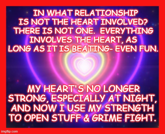 Oh, My Aging Heart | IN WHAT RELATIONSHIP IS NOT THE HEART INVOLVED? THERE IS NOT ONE.  EVERYTHING INVOLVES THE HEART, AS LONG AS IT IS BEATING- EVEN FUN. MY HEART'S NO LONGER STRONG, ESPECIALLY AT NIGHT, AND NOW I USE MY STRENGTH TO OPEN STUFF & GRIME FIGHT. | image tagged in heart,love,relationship,relationship memes | made w/ Imgflip meme maker